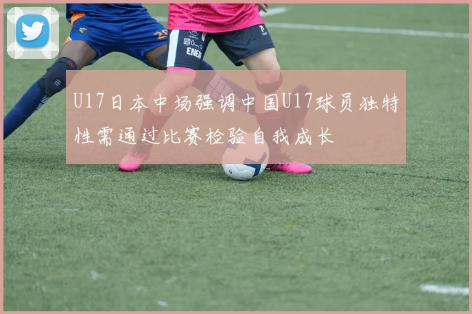 U17日本中场强调中国U17球员独特性需通过比赛检验自我成长