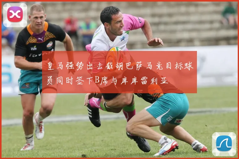 皇马强势出击截胡巴萨马竞目标球员同时签下B席与库库雷利亚