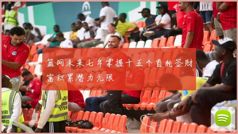 篮网未来七年掌握十五个首轮签财富积累潜力无限