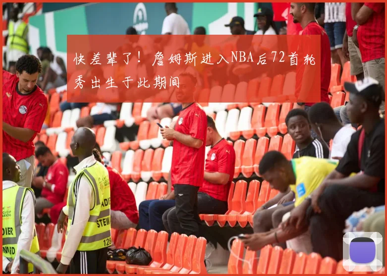 快差辈了！詹姆斯进入NBA后72首轮秀出生于此期间