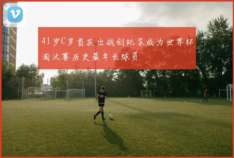 41岁C罗首发出战创纪录成为世界杯淘汰赛历史最年长球员