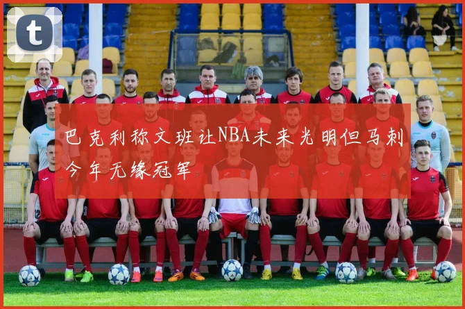 巴克利称文班让NBA未来光明但马刺今年无缘冠军