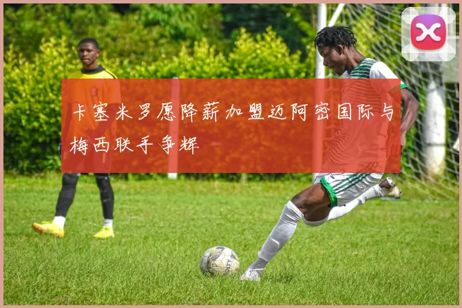 卡塞米罗愿降薪加盟迈阿密国际与梅西联手争辉