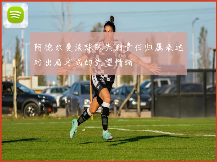 阿德尔曼谈球队失利责任归属表达对出局方式的失望情绪