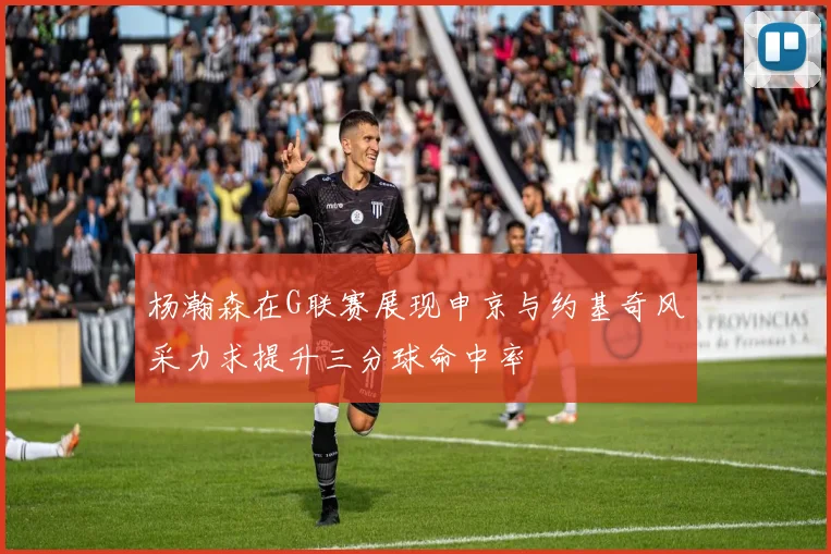杨瀚森在G联赛展现申京与约基奇风采力求提升三分球命中率