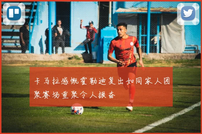卡马拉感慨霍勒迪复出如同家人团聚赛场重聚令人振奋