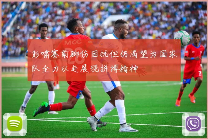 彭啸赛前脚伤困扰但仍渴望为国家队全力以赴展现拼搏精神