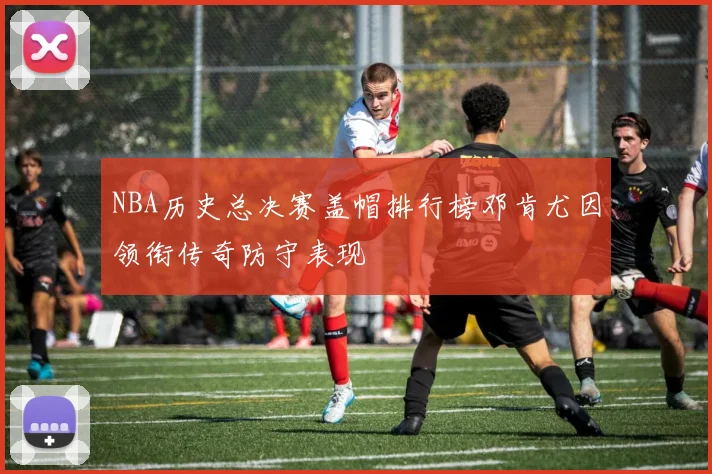 NBA历史总决赛盖帽排行榜邓肯尤因领衔传奇防守表现