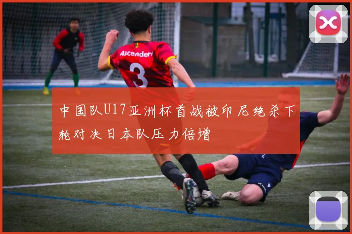 中国队U17亚洲杯首战被印尼绝杀下轮对决日本队压力倍增