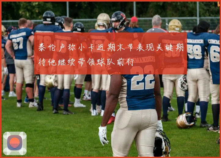 泰伦卢称小卡近期末节表现关键期待他继续带领球队前行