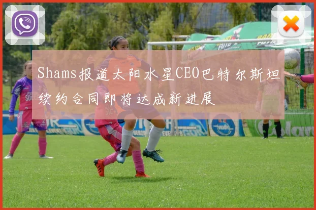 Shams报道太阳水星CEO巴特尔斯坦续约合同即将达成新进展