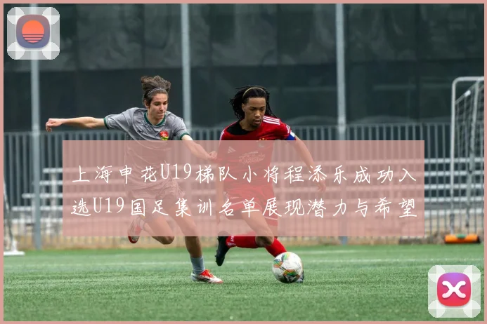 上海申花U19梯队小将程添乐成功入选U19国足集训名单展现潜力与希望