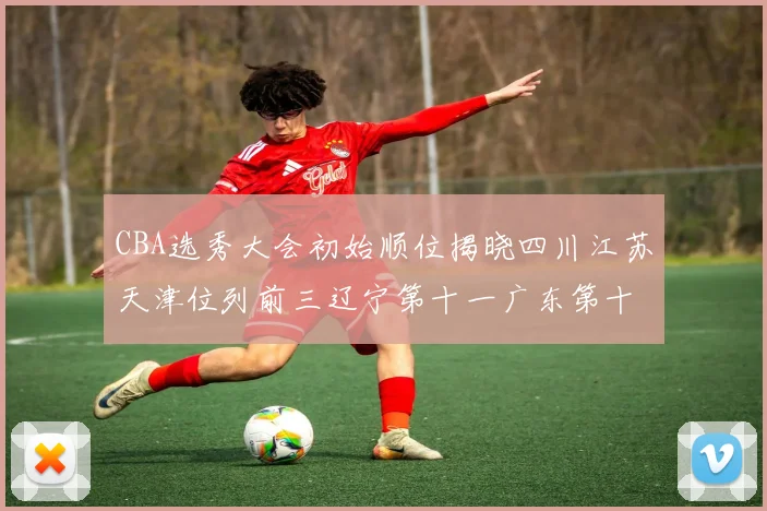 CBA选秀大会初始顺位揭晓四川江苏天津位列前三辽宁第十一广东第十六