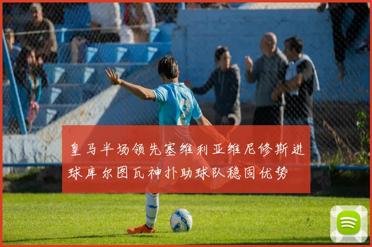 皇马半场领先塞维利亚维尼修斯进球库尔图瓦神扑助球队稳固优势