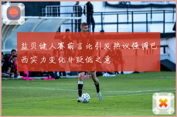 盐贝健人赛前言论引发热议强调巴西实力变化非贬低之意